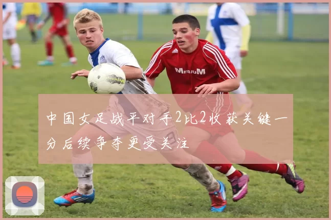 中国女足战平对手2比2收获关键一分后续争夺更受关注