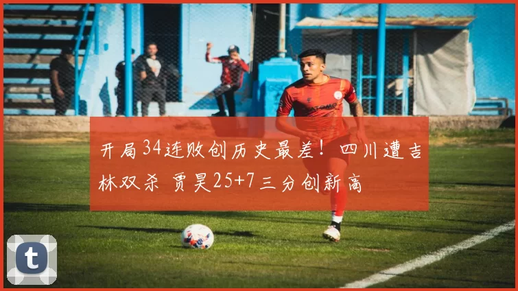 开局34连败创历史最差！四川遭吉林双杀 贾昊25+7三分创新高