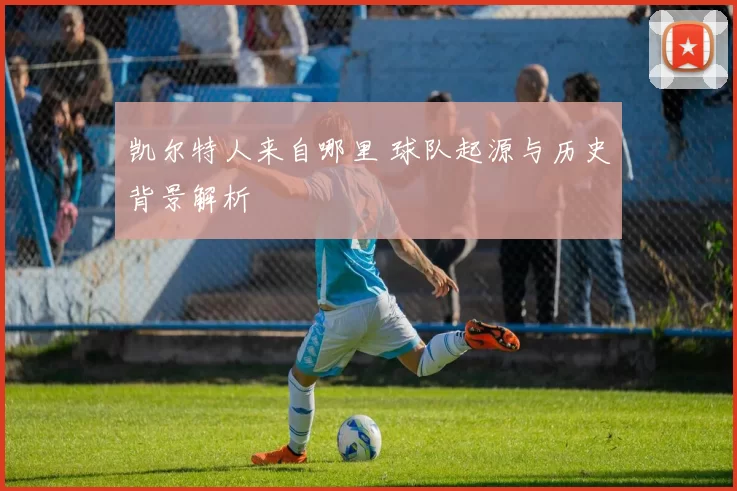 凯尔特人来自哪里 球队起源与历史背景解析