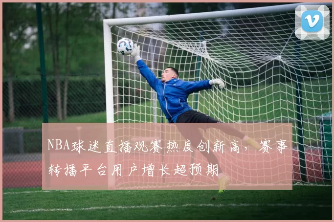 NBA球迷直播观赛热度创新高,赛事转播平台用户增长超预期