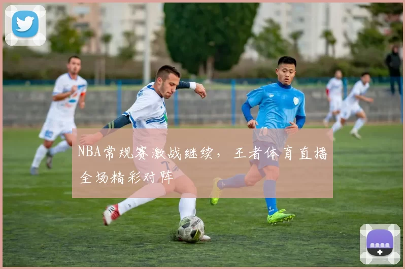 NBA常规赛激战继续,王者体育直播全场精彩对阵