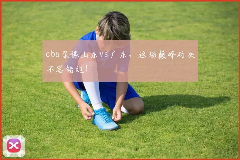 cba录像山东vs广东，这场巅峰对决不容错过！