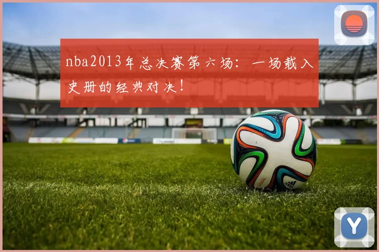 nba2013年总决赛第六场:一场载入史册的经典对决!