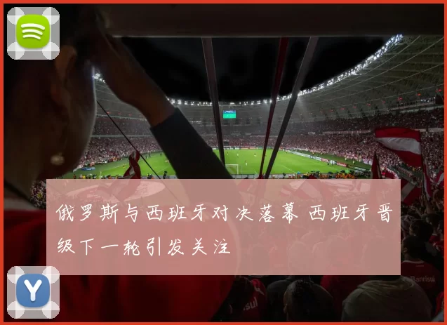 俄罗斯与西班牙对决落幕 西班牙晋级下一轮引发关注