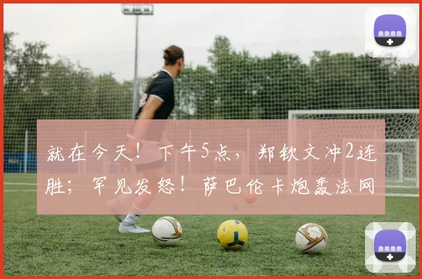 就在今天！下午5点，郑钦文冲2连胜；罕见发怒！萨巴伦卡炮轰法网