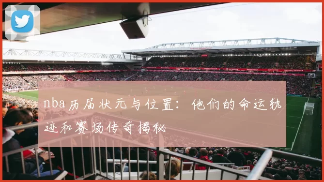 nba历届状元与位置：他们的命运轨迹和赛场传奇揭秘